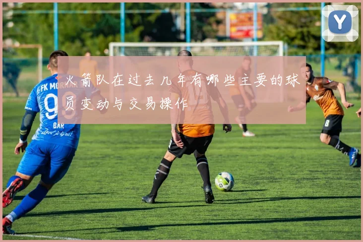 火箭队在过去几年有哪些主要的球员变动与交易操作