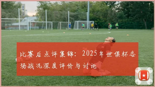 比赛后点评集锦：2025年世俱杯各场战况深度评价与讨论