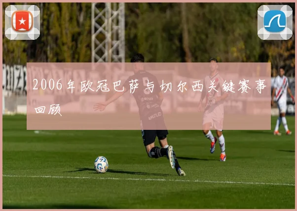 2006年欧冠巴萨与切尔西关键赛事回顾
