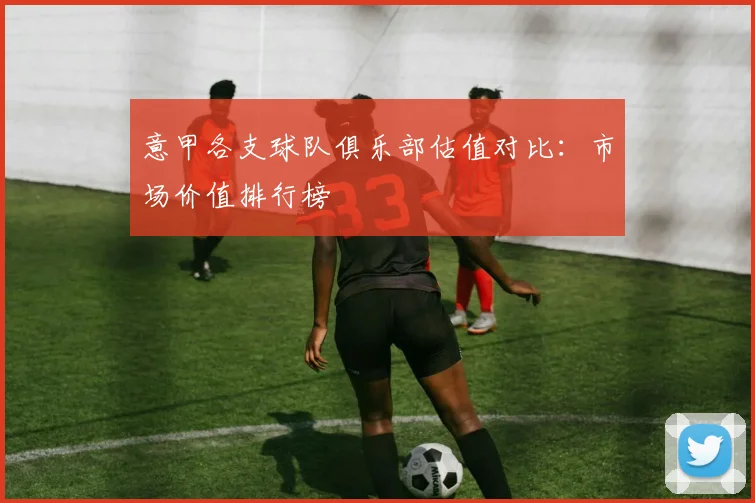 意甲各支球队俱乐部估值对比：市场价值排行榜
