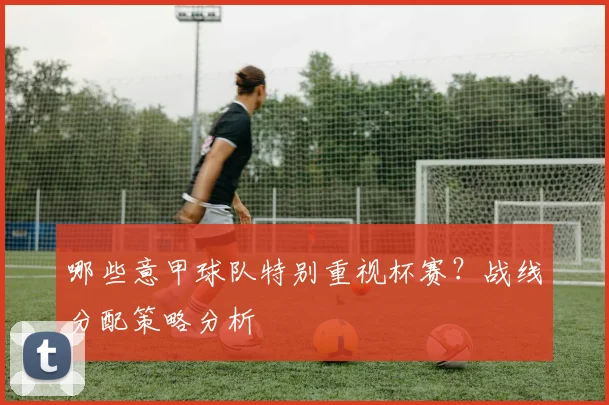 哪些意甲球队特别重视杯赛？战线分配策略分析